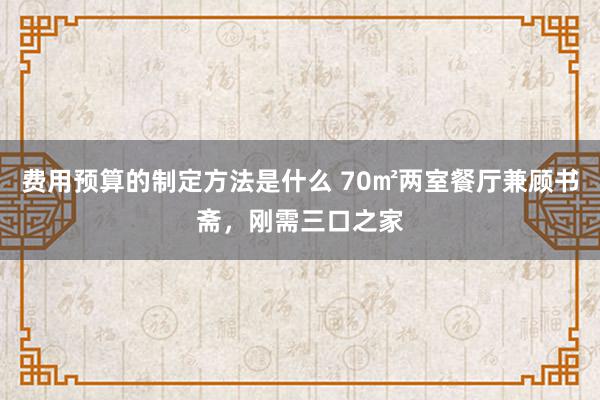 费用预算的制定方法是什么 70㎡两室餐厅兼顾书斋，刚需三口之家