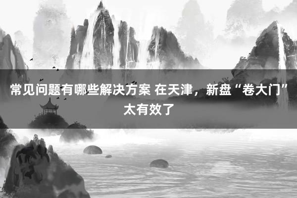 常见问题有哪些解决方案 在天津，新盘“卷大门”太有效了