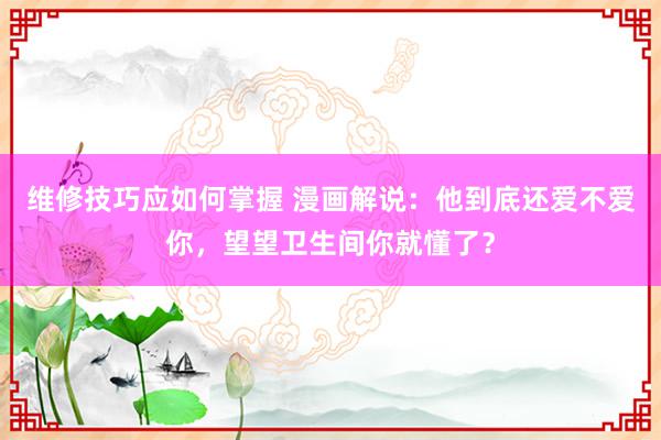 维修技巧应如何掌握 漫画解说：他到底还爱不爱你，望望卫生间你就懂了？