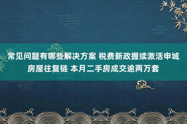 常见问题有哪些解决方案 税费新政握续激活申城房屋往复链 本月二手房成交逾两万套