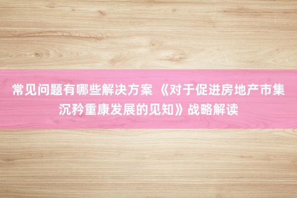 常见问题有哪些解决方案 《对于促进房地产市集沉矜重康发展的见知》战略解读