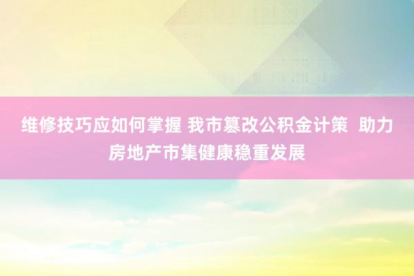 维修技巧应如何掌握 我市篡改公积金计策  助力房地产市集健康稳重发展