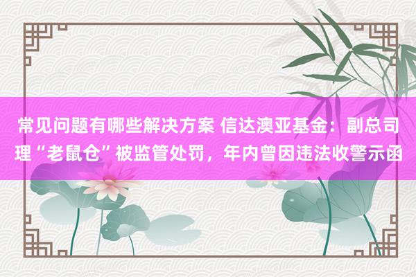 常见问题有哪些解决方案 信达澳亚基金：副总司理“老鼠仓”被监管处罚，年内曾因违法收警示函