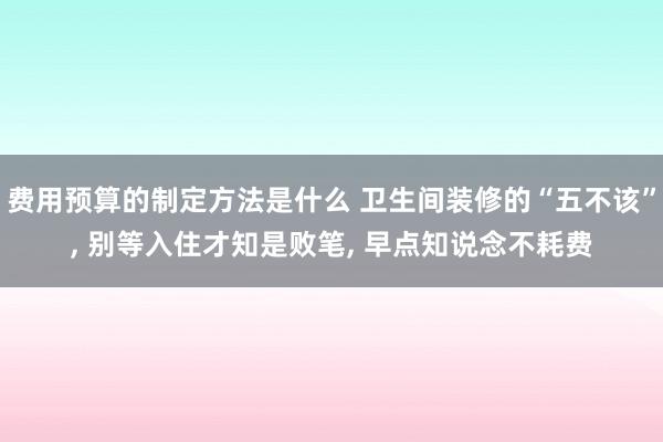 费用预算的制定方法是什么 卫生间装修的“五不该”, 别等入住才知是败笔, 早点知说念不耗费