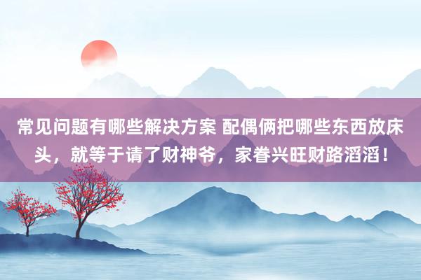 常见问题有哪些解决方案 配偶俩把哪些东西放床头，就等于请了财神爷，家眷兴旺财路滔滔！