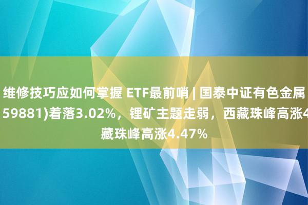 维修技巧应如何掌握 ETF最前哨 | 国泰中证有色金属ETF(159881)着落3.02%，锂矿主题走弱，西藏珠峰高涨4.47%