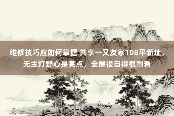 维修技巧应如何掌握 共享一又友家108平新址，无主灯野心是亮点，全屋很自得很耐看