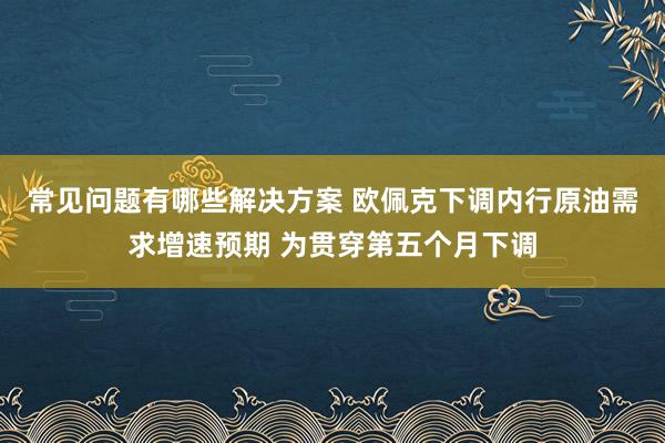 常见问题有哪些解决方案 欧佩克下调内行原油需求增速预期 为贯穿第五个月下调