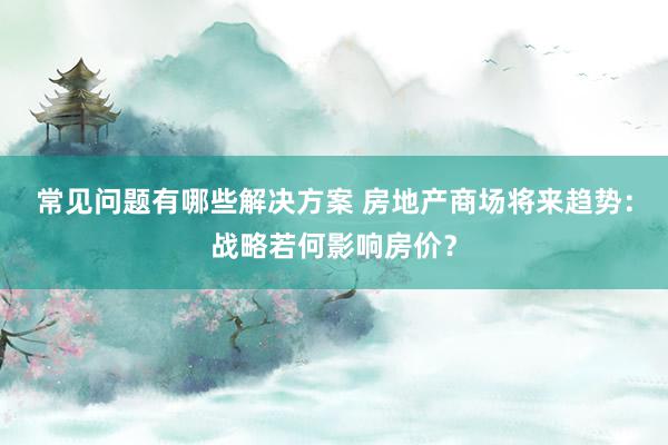 常见问题有哪些解决方案 房地产商场将来趋势：战略若何影响房价？