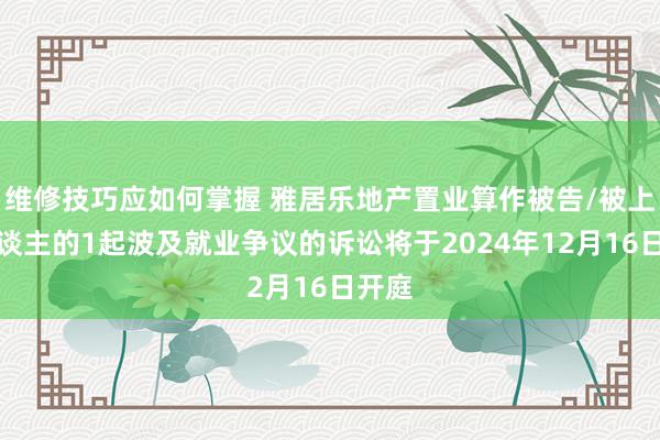 维修技巧应如何掌握 雅居乐地产置业算作被告/被上诉东谈主的1起波及就业争议的诉讼将于2024年12月16日开庭