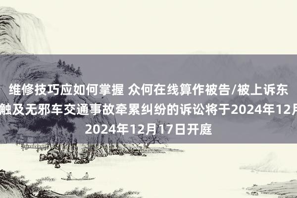 维修技巧应如何掌握 众何在线算作被告/被上诉东谈主的1起触及无邪车交通事故牵累纠纷的诉讼将于2024年12月17日开庭