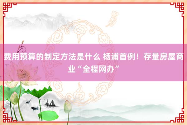 费用预算的制定方法是什么 杨浦首例！存量房屋商业“全程网办”