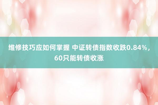 维修技巧应如何掌握 中证转债指数收跌0.84%，60只能转债收涨