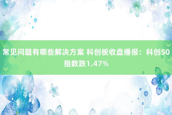 常见问题有哪些解决方案 科创板收盘播报：科创50指数跌1.47%