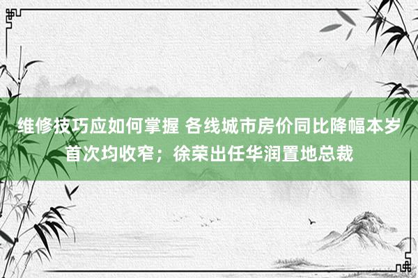 维修技巧应如何掌握 各线城市房价同比降幅本岁首次均收窄；徐荣出任华润置地总裁