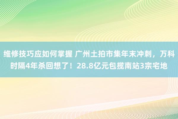 维修技巧应如何掌握 广州土拍市集年末冲刺，万科时隔4年杀回想了！28.8亿元包揽南站3宗宅地