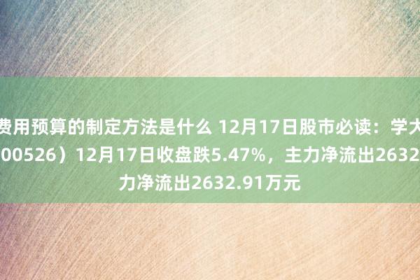 费用预算的制定方法是什么 12月17日股市必读：学大训诫（000526）12月17日收盘跌5.47%，主力净流出2632.91万元