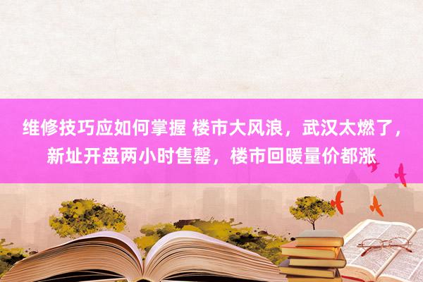 维修技巧应如何掌握 楼市大风浪，武汉太燃了，新址开盘两小时售罄，楼市回暖量价都涨