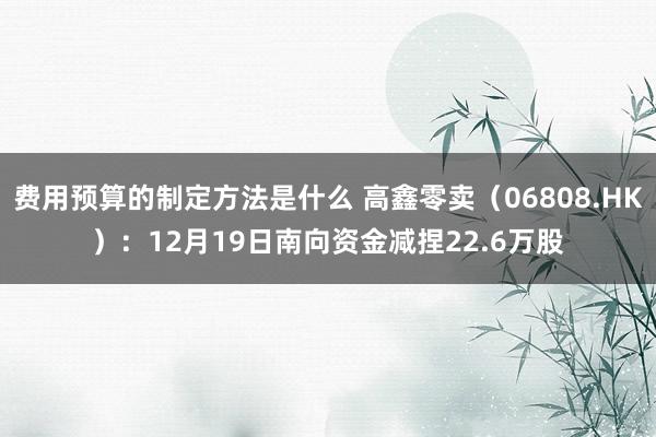 费用预算的制定方法是什么 高鑫零卖（06808.HK）：12月19日南向资金减捏22.6万股