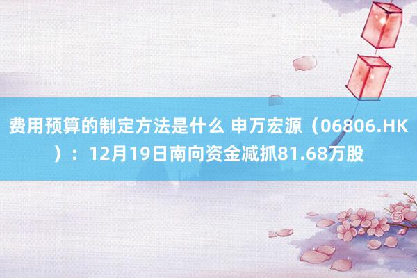 费用预算的制定方法是什么 申万宏源（06806.HK）：12月19日南向资金减抓81.68万股