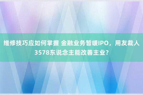 维修技巧应如何掌握 金融业务暂缓IPO，用友裁人3578东说念主能改善主业？