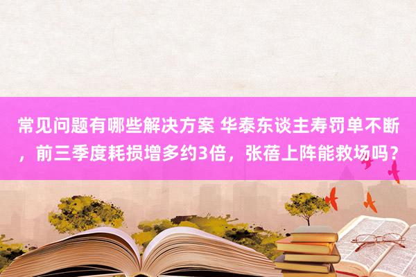 常见问题有哪些解决方案 华泰东谈主寿罚单不断，前三季度耗损增多约3倍，张蓓上阵能救场吗？