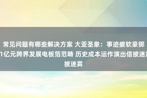 常见问题有哪些解决方案 大亚圣象：事迹疲软豪掷21亿元跨界发展电板箔范畴 历史成本运作演出信披迷雾