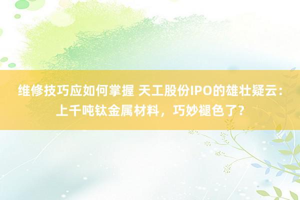 维修技巧应如何掌握 天工股份IPO的雄壮疑云：上千吨钛金属材料，巧妙褪色了？