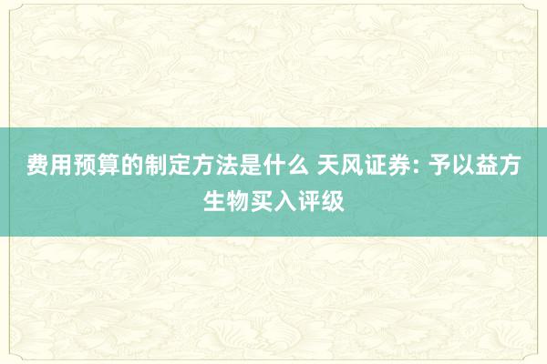 费用预算的制定方法是什么 天风证券: 予以益方生物买入评级