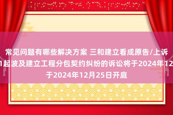 常见问题有哪些解决方案 三和建立看成原告/上诉东说念主的1起波及建立工程分包契约纠纷的诉讼将于2024年12月25日开庭