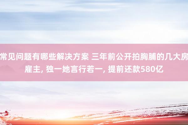 常见问题有哪些解决方案 三年前公开拍胸脯的几大房雇主, 独一她言行若一, 提前还款580亿