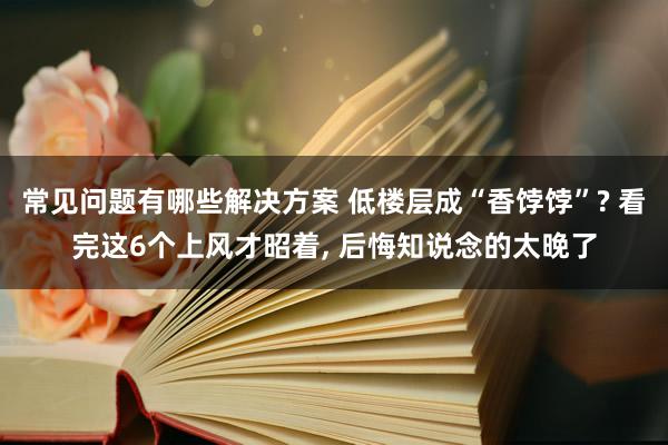 常见问题有哪些解决方案 低楼层成“香饽饽”? 看完这6个上风才昭着, 后悔知说念的太晚了