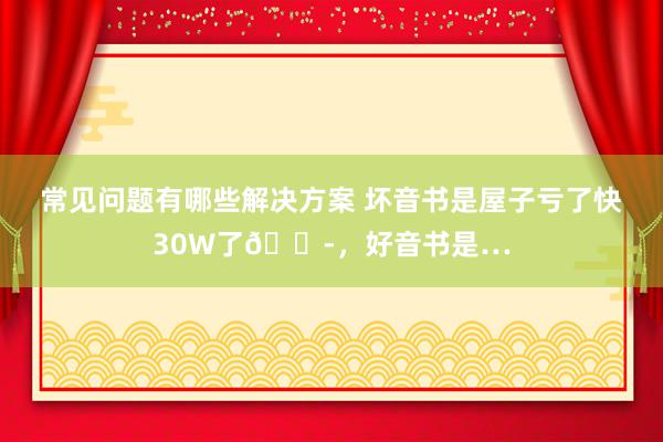 常见问题有哪些解决方案 坏音书是屋子亏了快30W了😭，好音书是…