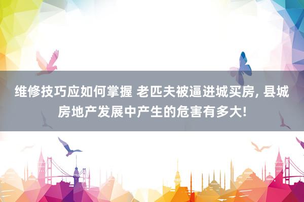 维修技巧应如何掌握 老匹夫被逼进城买房, 县城房地产发展中产生的危害有多大!