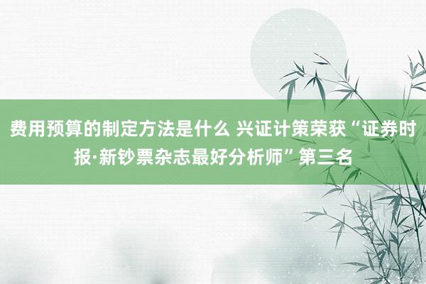 费用预算的制定方法是什么 兴证计策荣获“证券时报·新钞票杂志最好分析师”第三名