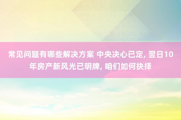 常见问题有哪些解决方案 中央决心已定, 翌日10年房产新风光已明牌, 咱们如何抉择