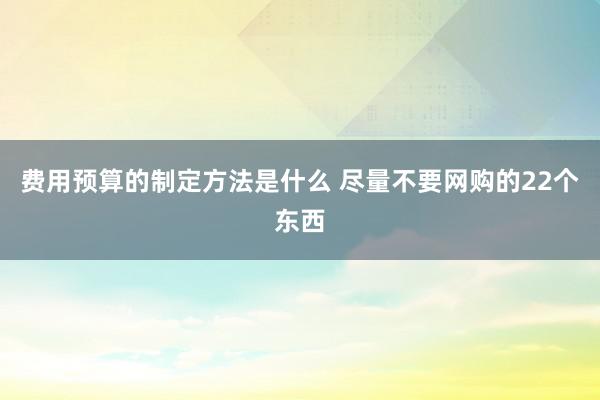 费用预算的制定方法是什么 尽量不要网购的22个东西