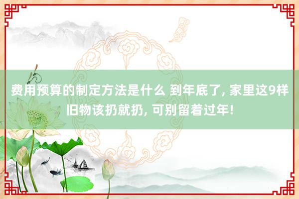 费用预算的制定方法是什么 到年底了, 家里这9样旧物该扔就扔, 可别留着过年!