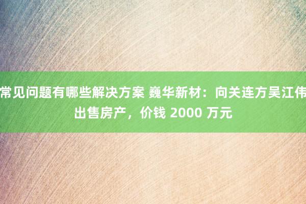 常见问题有哪些解决方案 巍华新材：向关连方吴江伟出售房产，价钱 2000 万元