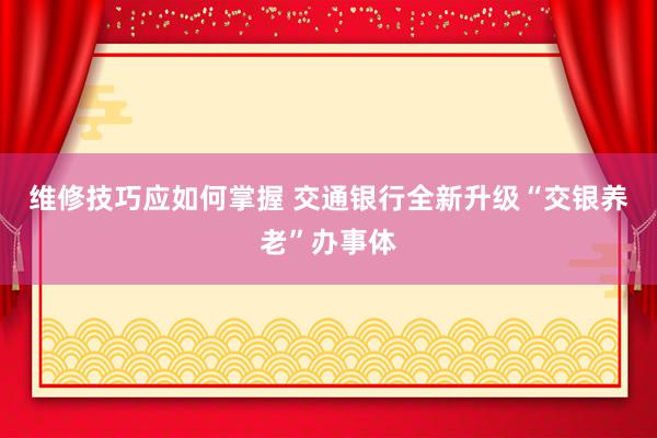 维修技巧应如何掌握 交通银行全新升级“交银养老”办事体