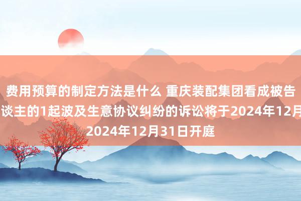 费用预算的制定方法是什么 重庆装配集团看成被告/被上诉东谈主的1起波及生意协议纠纷的诉讼将于2024年12月31日开庭