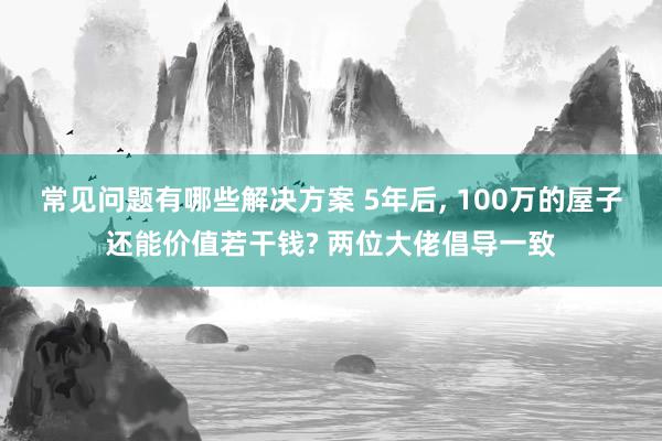 常见问题有哪些解决方案 5年后, 100万的屋子还能价值若干钱? 两位大佬倡导一致