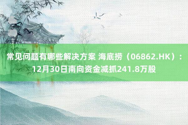 常见问题有哪些解决方案 海底捞（06862.HK）：12月30日南向资金减抓241.8万股