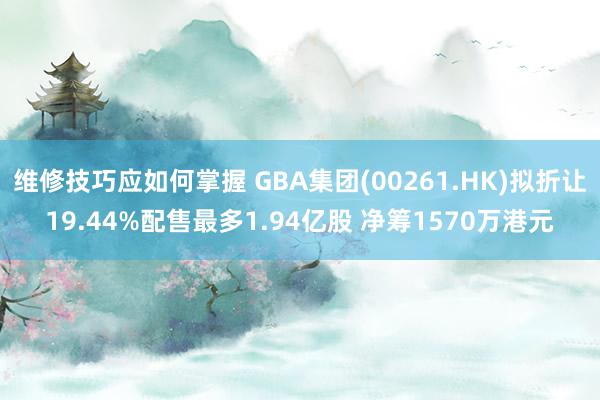 维修技巧应如何掌握 GBA集团(00261.HK)拟折让19.44%配售最多1.94亿股 净筹1570万港元