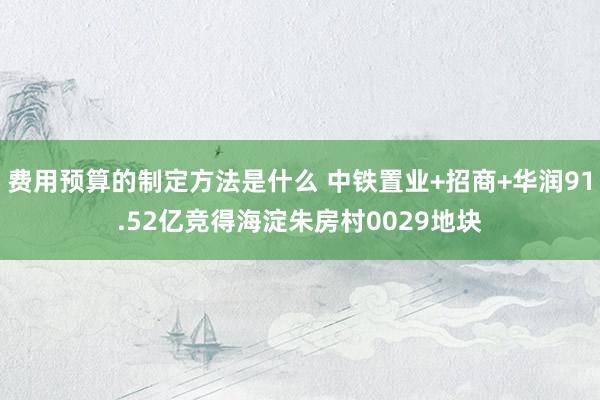 费用预算的制定方法是什么 中铁置业+招商+华润91.52亿竞得海淀朱房村0029地块