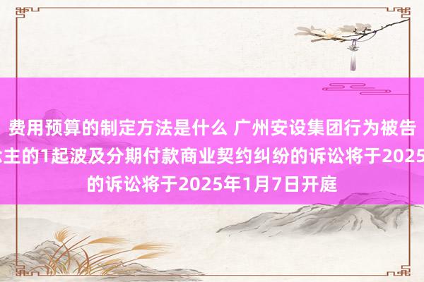 费用预算的制定方法是什么 广州安设集团行为被告/被上诉东说念主的1起波及分期付款商业契约纠纷的诉讼将于2025年1月7日开庭