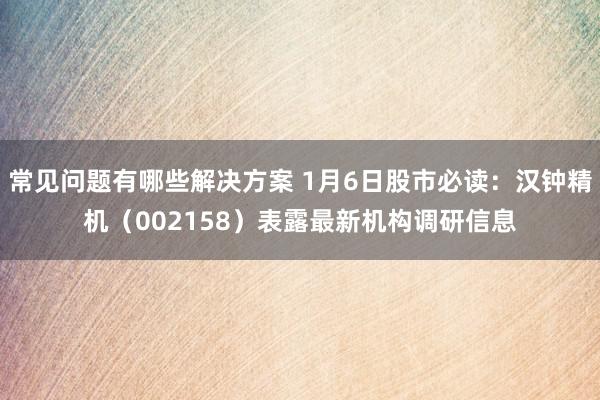 常见问题有哪些解决方案 1月6日股市必读：汉钟精机（002158）表露最新机构调研信息