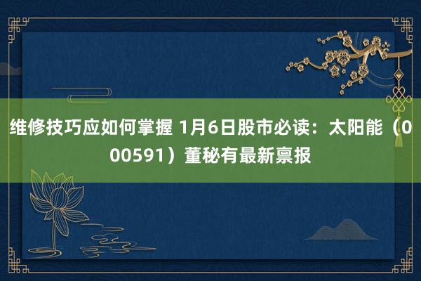 维修技巧应如何掌握 1月6日股市必读：太阳能（000591）董秘有最新禀报