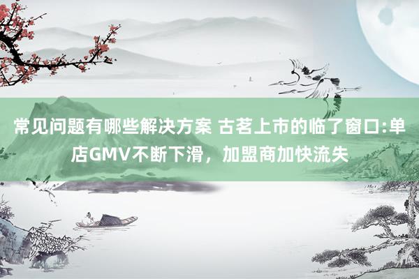 常见问题有哪些解决方案 古茗上市的临了窗口:单店GMV不断下滑，加盟商加快流失