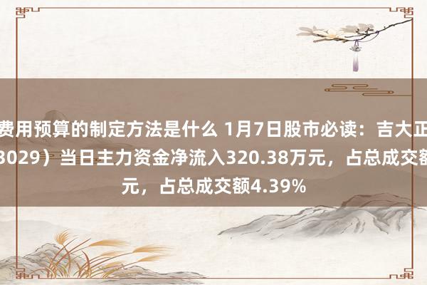 费用预算的制定方法是什么 1月7日股市必读：吉大正元（003029）当日主力资金净流入320.38万元，占总成交额4.39%